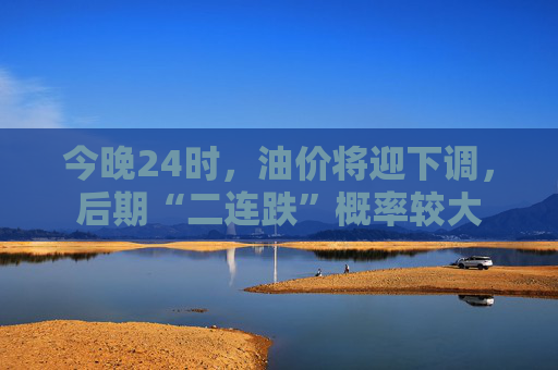 今晚24时，油价将迎下调，后期“二连跌”概率较大