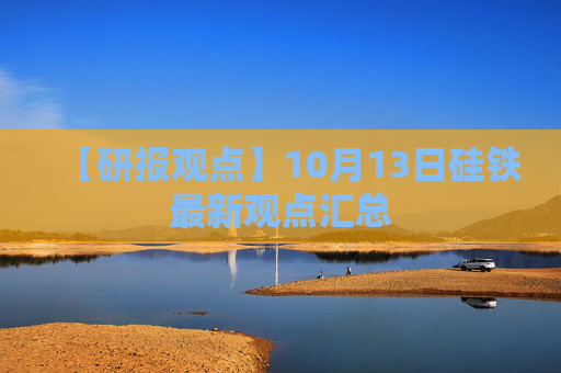【研报观点】10月13日硅铁最新观点汇总