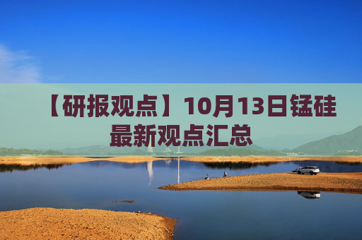 【研报观点】10月13日锰硅最新观点汇总