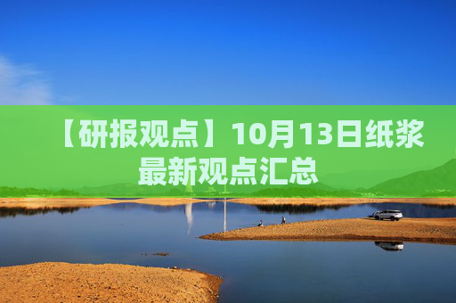【研报观点】10月13日纸浆最新观点汇总