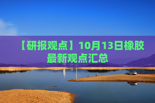 【研报观点】10月13日橡胶最新观点汇总