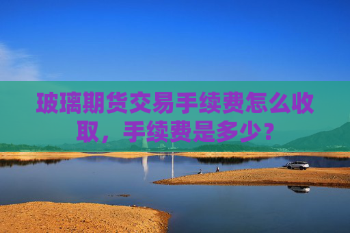 玻璃期货交易手续费怎么收取，手续费是多少？