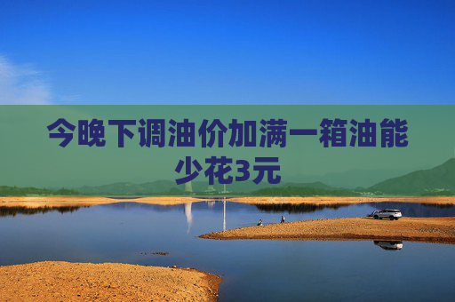 今晚下调油价加满一箱油能少花3元