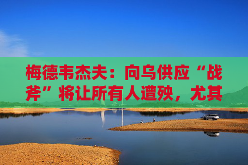 梅德韦杰夫：向乌供应“战斧”将让所有人遭殃，尤其是特朗普