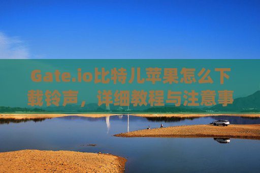 Gate.io比特儿苹果怎么下载铃声，详细教程与注意事项 gateio比特儿苹果怎么下载铃声