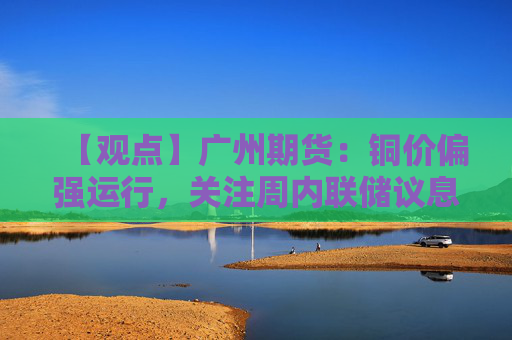 【观点】广州期货：铜价偏强运行，关注周内联储议息会议