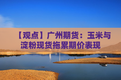 【观点】广州期货：玉米与淀粉现货拖累期价表现