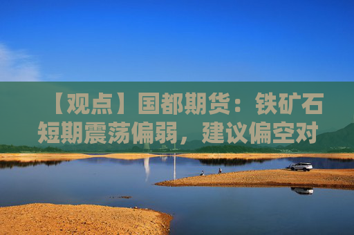 【观点】国都期货:铁矿石短期震荡偏弱,建议偏空对待