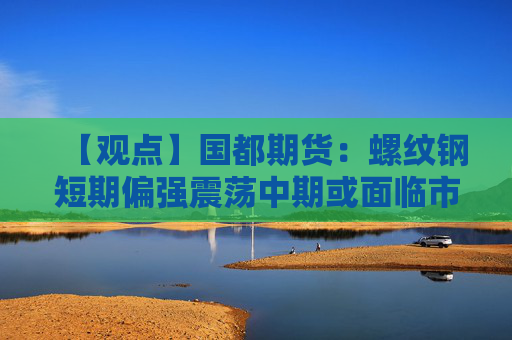【观点】国都期货:螺纹钢短期偏强震荡中期或面临市场压力