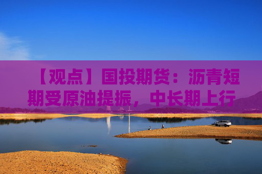 【观点】国投期货:沥青短期受原油提振,中长期上行空间有限