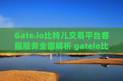 Gate.io比特儿交易平台客服服务全面解析 gateio比特儿交易平客服