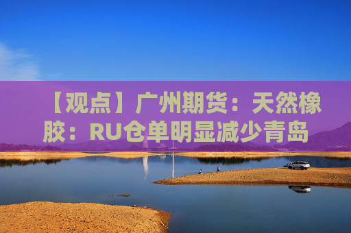 【观点】广州期货：天然橡胶：RU仓单明显减少青岛港口库存持续去库