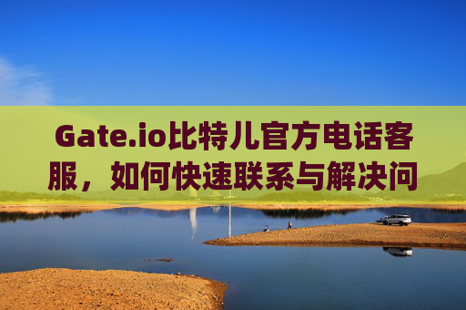 Gate.io比特儿官方电话客服，如何快速联系与解决问题 gateio比特儿官方电话客服
