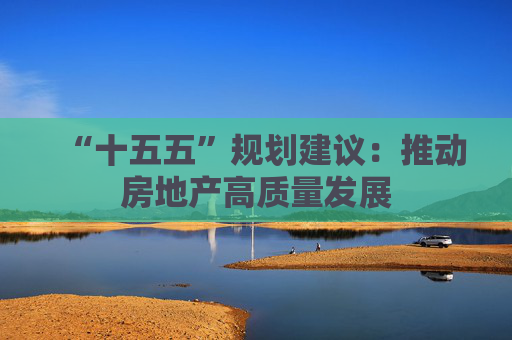 “十五五”规划建议:推动房地产高质量发展