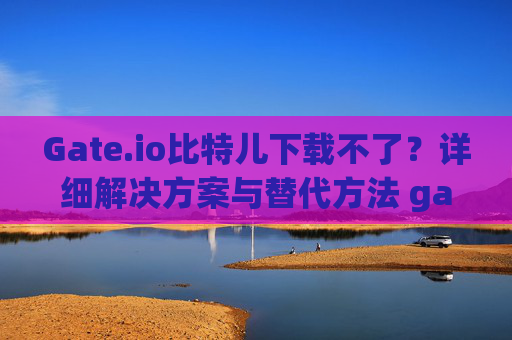 Gate.io比特儿下载不了？详细解决方案与替代方法 gateio比特儿下载不了