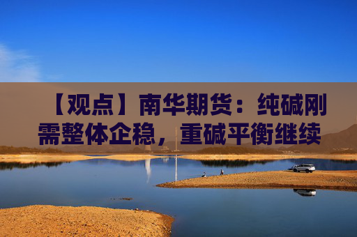 【观点】南华期货：纯碱刚需整体企稳，重碱平衡继续保持过剩