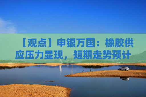 【观点】申银万国:橡胶供应压力显现,短期走势预计偏强