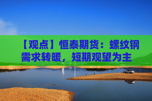 【观点】恒泰期货：螺纹钢需求转暖，短期观望为主