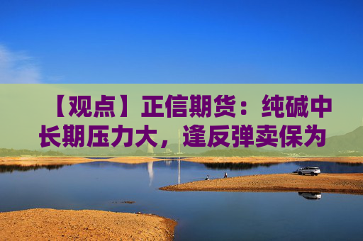 【观点】正信期货：纯碱中长期压力大，逢反弹卖保为主