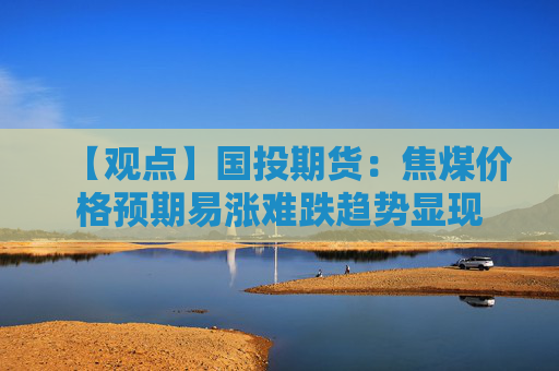 【观点】国投期货:焦煤价格预期易涨难跌趋势显现