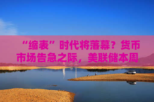 “缩表”时代将落幕？货币市场告急之际，美联储本周有望结束QT