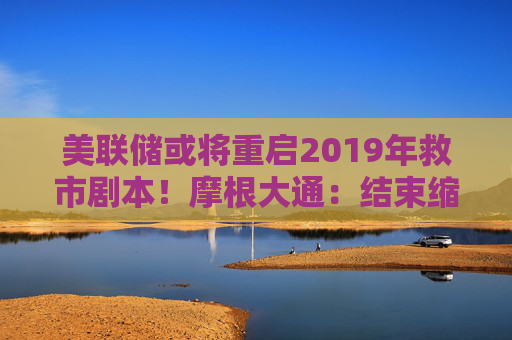 美联储或将重启2019年救市剧本！摩根大通：结束缩表只是第一步