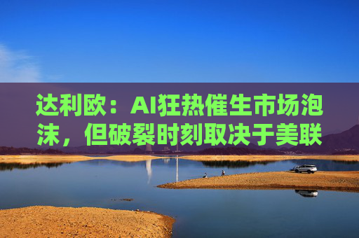 达利欧：AI狂热催生市场泡沫，但破裂时刻取决于美联储政策转向