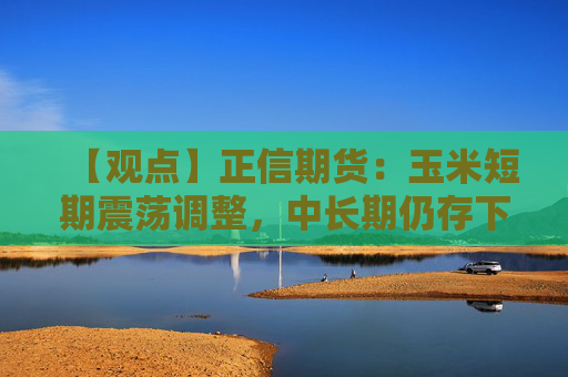 【观点】正信期货：玉米短期震荡调整，中长期仍存下行风险