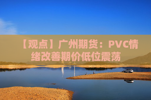 【观点】广州期货：PVC情绪改善期价低位震荡