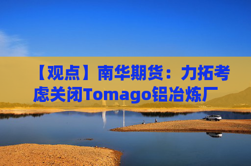 【观点】南华期货:力拓考虑关闭Tomago铝冶炼厂