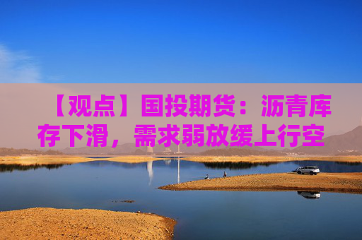 【观点】国投期货:沥青库存下滑,需求弱放缓上行空间