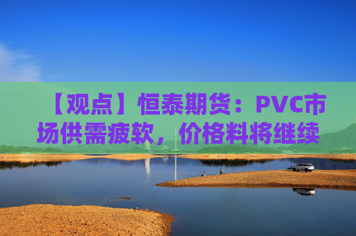 【观点】恒泰期货:PVC市场供需疲软,价格料将继续震荡偏弱