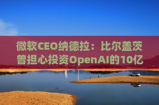 微软CEO纳德拉：比尔盖茨曾担心投资OpenAI的10亿美元打水漂