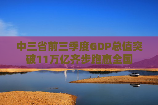 中三省前三季度GDP总值突破11万亿齐步跑赢全国