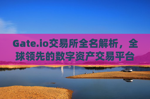 Gate.io交易所全名解析，全球领先的数字资产交易平台 gateio交易所全名