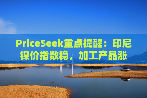 PriceSeek重点提醒:印尼镍价指数稳,加工产品涨