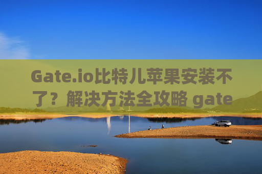 Gate.io比特儿苹果安装不了？解决方法全攻略 gateio比特儿苹果安装不了