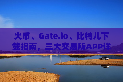 火币、Gate.io、比特儿下载指南，三大交易所APP详细评测 火币gateio比特儿下载