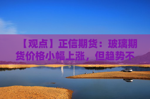 【观点】正信期货：玻璃期货价格小幅上涨，但趋势不明朗，关注市场变化