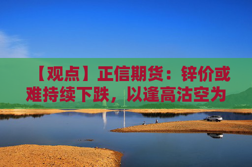 【观点】正信期货：锌价或难持续下跌，以逢高沽空为主策略