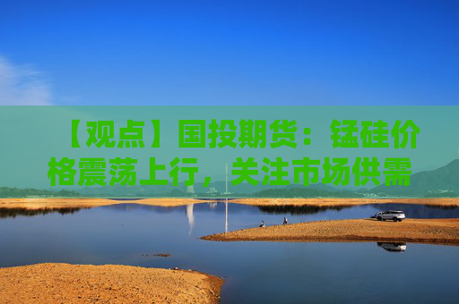 【观点】国投期货：锰硅价格震荡上行，关注市场供需变化