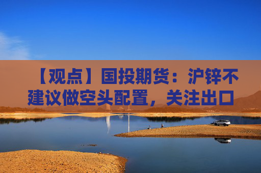 【观点】国投期货：沪锌不建议做空头配置，关注出口流转动向