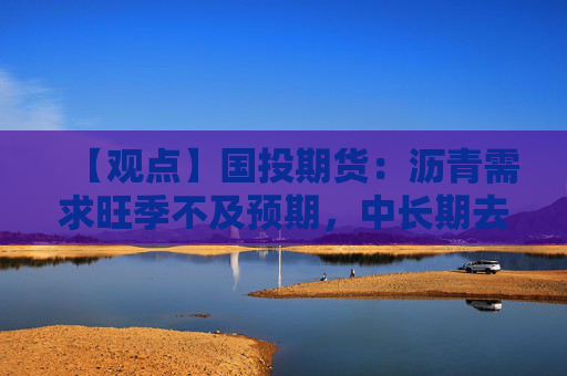 【观点】国投期货：沥青需求旺季不及预期，中长期去库放缓