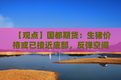 【观点】国都期货：生猪价格或已接近底部，反弹空间有限