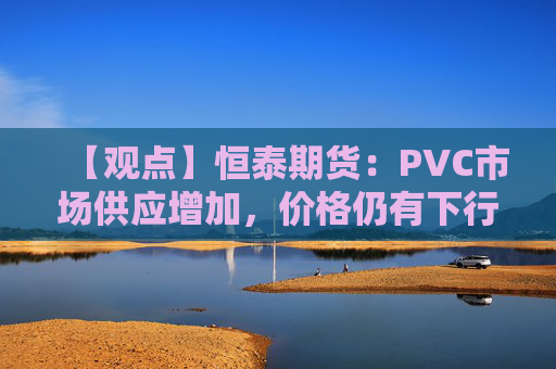 【观点】恒泰期货:PVC市场供应增加,价格仍有下行空间