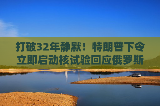 打破32年静默!特朗普下令立即启动核试验回应俄罗斯