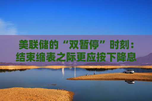 美联储的“双暂停”时刻：结束缩表之际更应按下降息暂停键