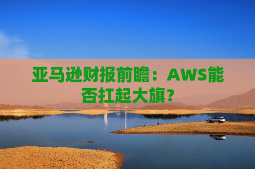 亚马逊财报前瞻:AWS能否扛起大旗?