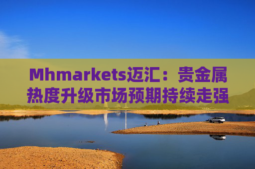 Mhmarkets迈汇:贵金属热度升级市场预期持续走强