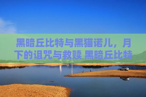 黑暗丘比特与黑猫诺儿，月下的诅咒与救赎 黑暗丘比特黑猫诺儿